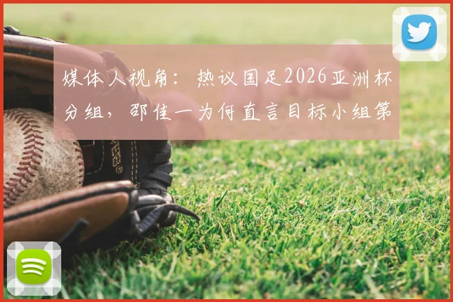 媒体人视角:热议国足2026亚洲杯分组,邵佳一为何直言目标小组第二出线