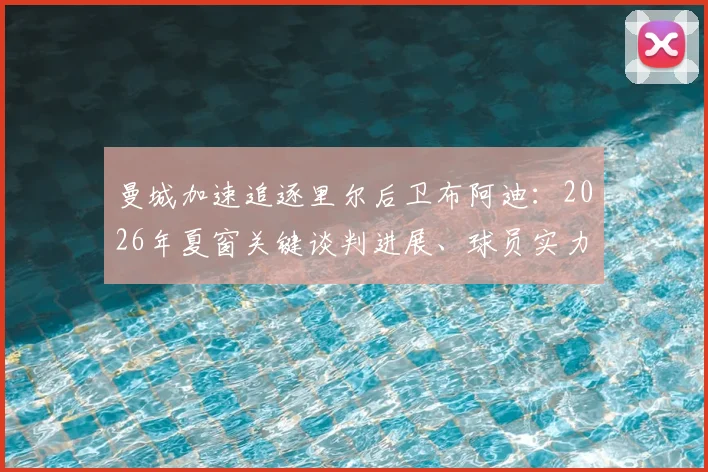 曼城加速追逐里尔后卫布阿迪：2026年夏窗关键谈判进展、球员实力与转会费深度分析