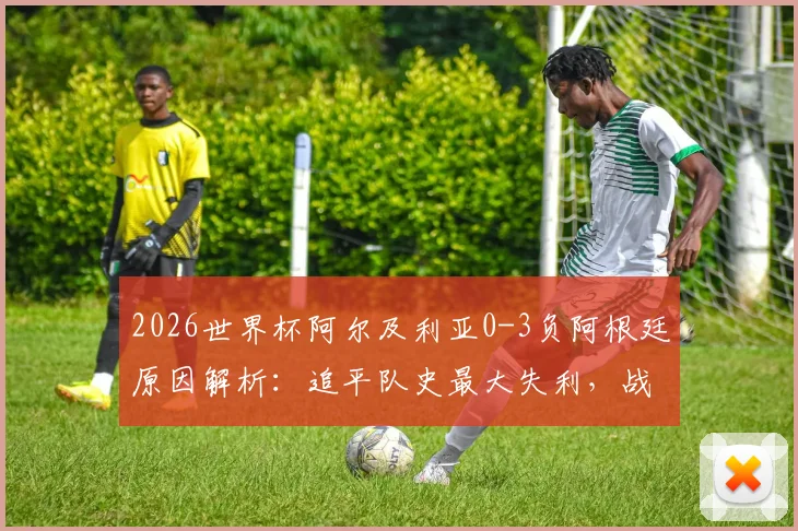 2026世界杯阿尔及利亚0-3负阿根廷原因解析：追平队史最大失利，战术短板与未来展望