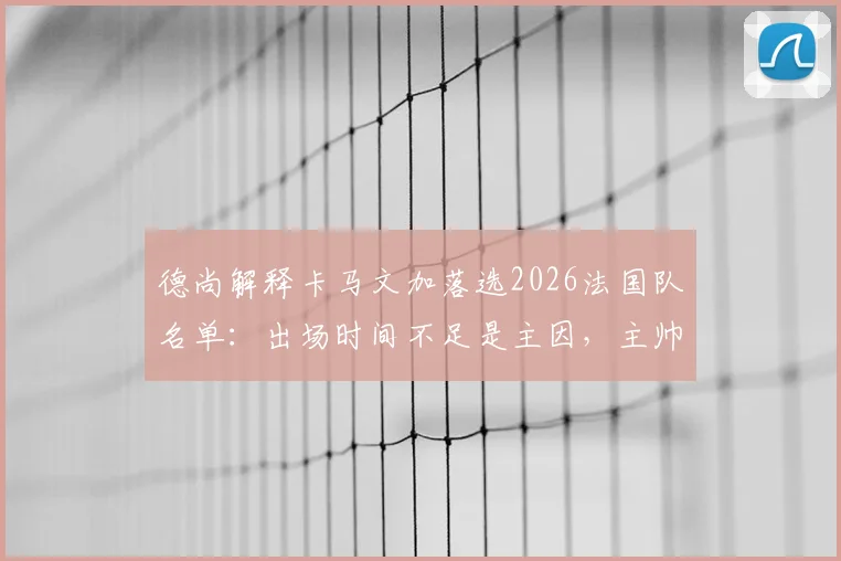 德尚解释卡马文加落选2026法国队名单：出场时间不足是主因，主帅详解艰难选择