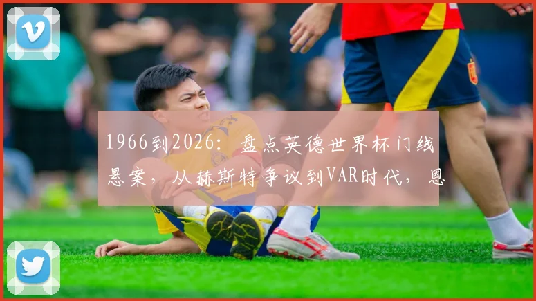 1966到2026：盘点英德世界杯门线悬案，从赫斯特争议到VAR时代，恩怨如何了结？