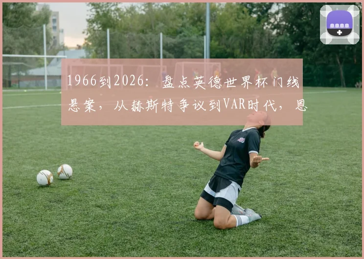 1966到2026：盘点英德世界杯门线悬案，从赫斯特争议到VAR时代，恩怨如何了结？