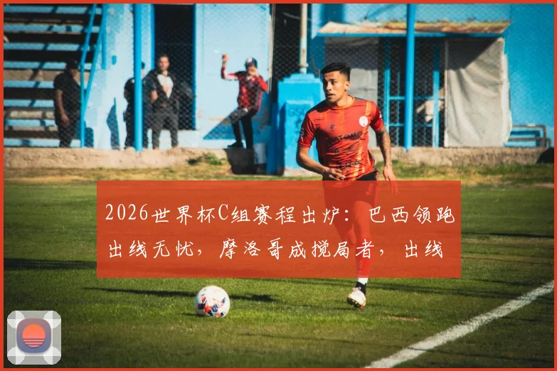 2026世界杯C组赛程出炉：巴西领跑出线无忧，摩洛哥成搅局者，出线形势与交锋历史一览