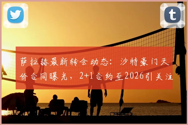萨拉赫最新转会动态：沙特豪门天价合同曝光，2+1合约至2026引关注