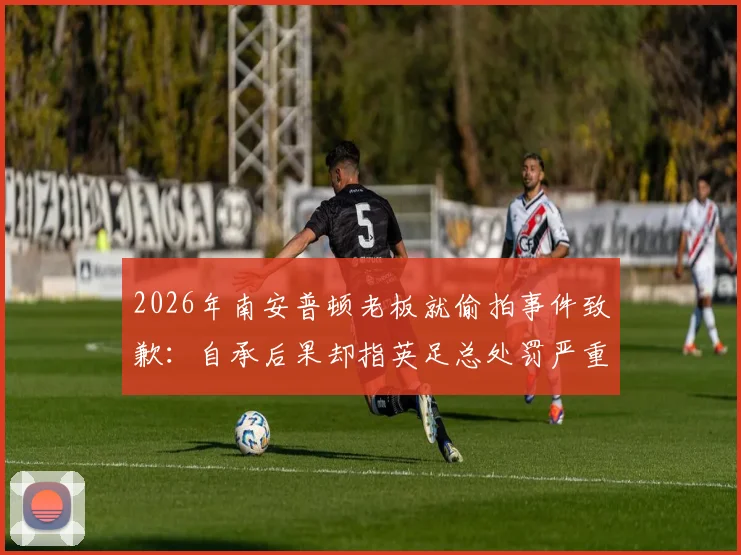2026年南安普顿老板就偷拍事件致歉：自承后果却指英足总处罚严重失当，事件后续各方反应解析