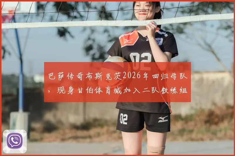 巴萨传奇布斯克茨2026年回归母队，现身甘伯体育城加入二队教练组开启执教新篇章