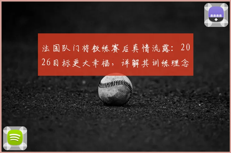 法国队门将教练赛后真情流露：2026目标更大幸福，详解其训练理念与感人致辞