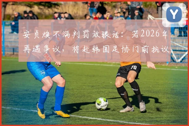 安贞焕不满判罚放狠话：若2026年再遇争议，将赴韩国足协门前抗议