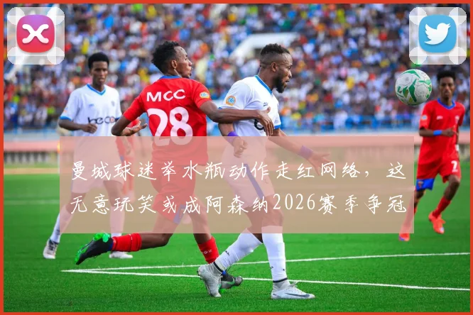 曼城球迷举水瓶动作走红网络，这无意玩笑或成阿森纳2026赛季争冠动力源