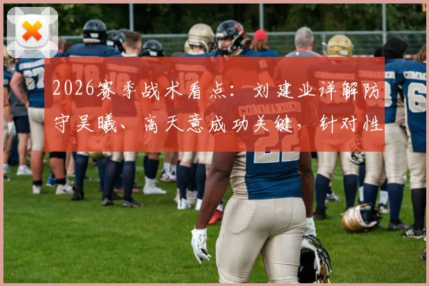 2026赛季战术看点：刘建业详解防守吴曦、高天意成功关键，针对性部署实战分析