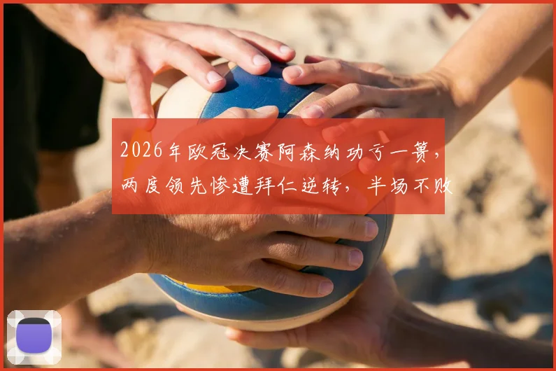 2026年欧冠决赛阿森纳功亏一篑，两度领先惨遭拜仁逆转，半场不败神话就此终结，枪手为何总差一口气？