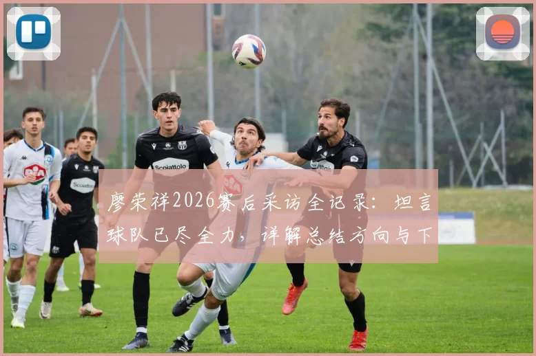 廖荣祥2026赛后采访全记录：坦言球队已尽全力，详解总结方向与下一场赢球计划