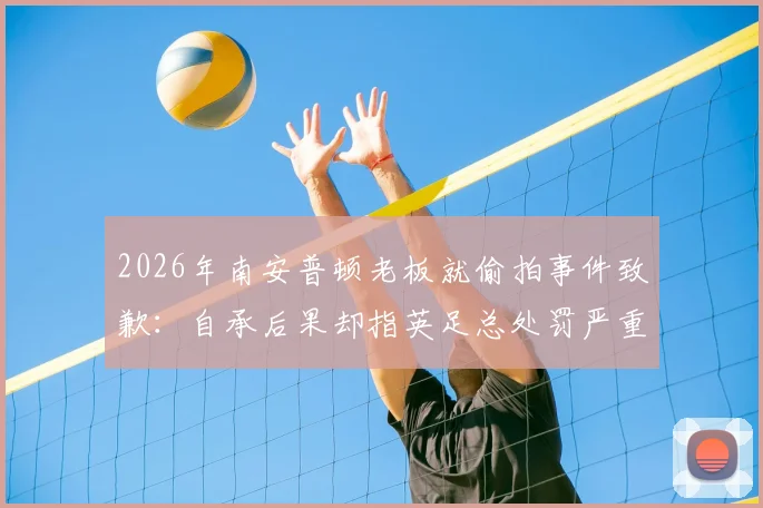 2026年南安普顿老板就偷拍事件致歉：自承后果却指英足总处罚严重失当，事件后续各方反应解析