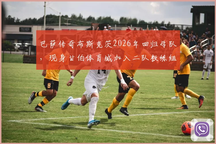 巴萨传奇布斯克茨2026年回归母队,现身甘伯体育城加入二队教练组开启执教新篇章