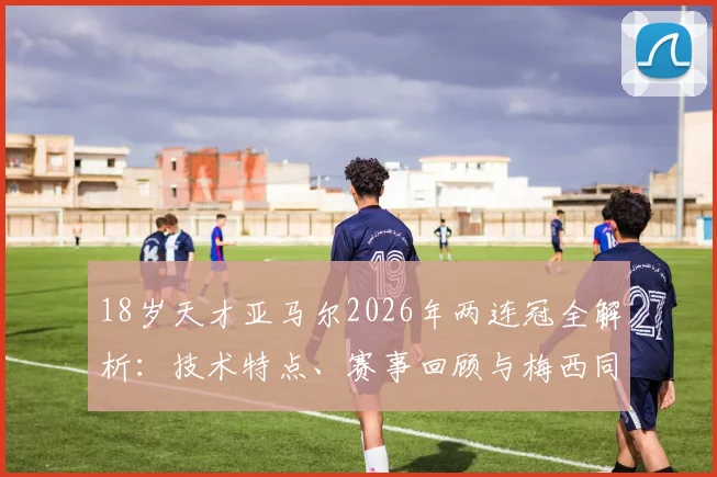 18岁天才亚马尔2026年两连冠全解析：技术特点、赛事回顾与梅西同龄期成就对比，探寻巴萨下一个巨星