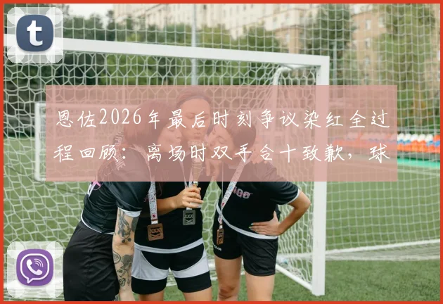 恩佐2026年最后时刻争议染红全过程回顾:离场时双手合十致歉,球迷反应与事件深度分析