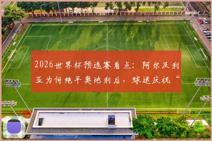 2026世界杯预选赛看点：阿尔及利亚为何绝平奥地利后，球迷庆祝“避开西班牙”成为网络热议焦点