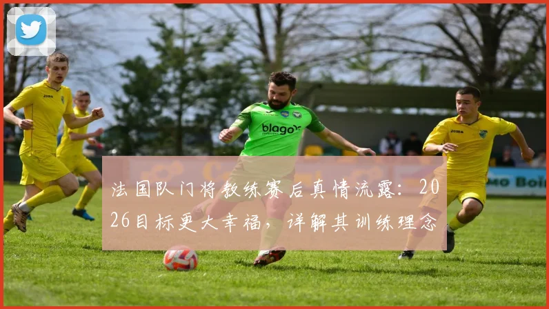 法国队门将教练赛后真情流露：2026目标更大幸福，详解其训练理念与感人致辞