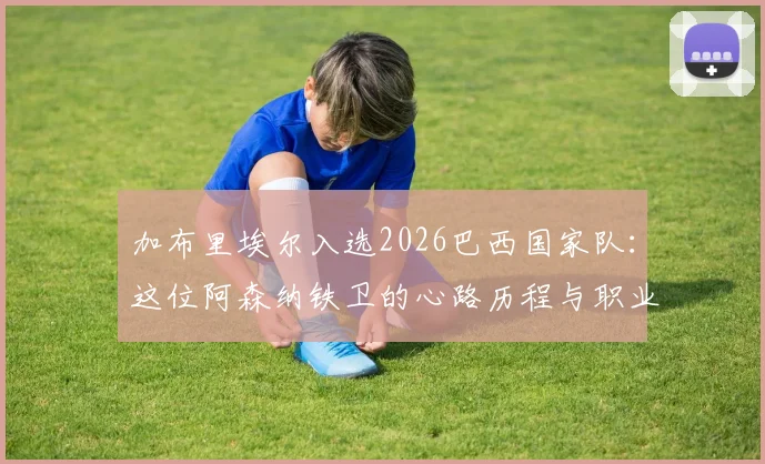 加布里埃尔入选2026巴西国家队：这位阿森纳铁卫的心路历程与职业生涯高光回顾