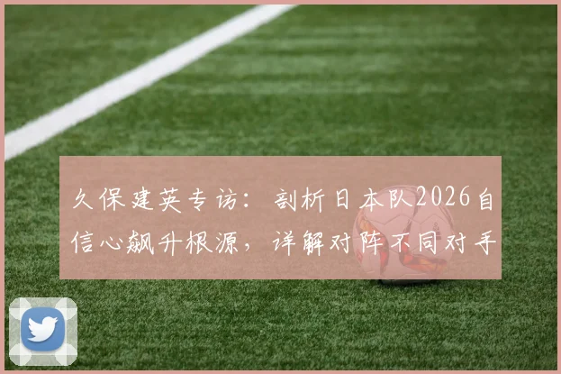久保建英专访：剖析日本队2026自信心飙升根源，详解对阵不同对手的战术调整策略