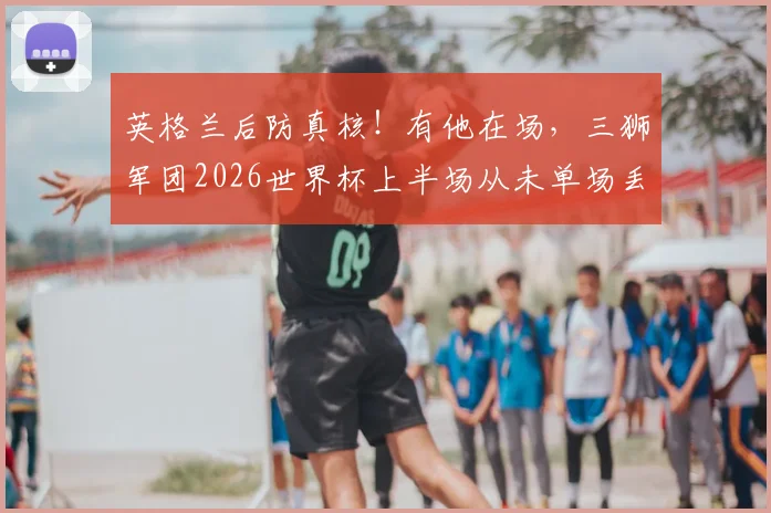 英格兰后防真核!有他在场,三狮军团2026世界杯上半场从未单场丢两球