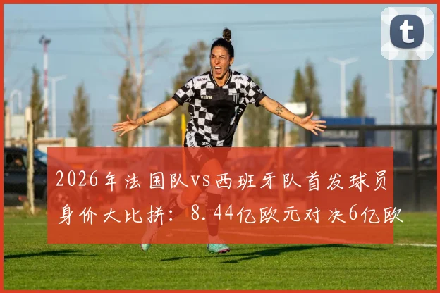 2026年法国队vs西班牙队首发球员身价大比拼：8.44亿欧元对决6亿欧元，谁的钱更“值”钱？