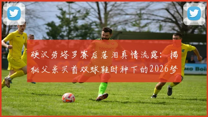 硬汉劳塔罗赛后落泪真情流露：揭秘父亲买首双球鞋时种下的2026梦想进球故事