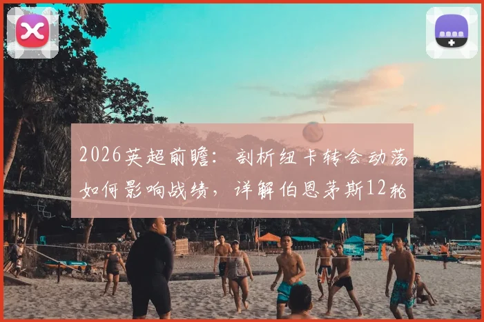 2026英超前瞻：剖析纽卡转会动荡如何影响战绩，详解伯恩茅斯12轮不败的战术秘诀