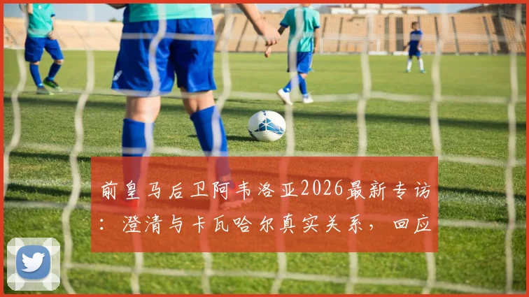前皇马后卫阿韦洛亚2026最新专访:澄清与卡瓦哈尔真实关系,回应姆巴佩点赞事件球迷热议焦点
