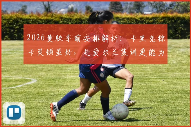 2026曼联季前安排解析：卡里克称卡灵顿虽好，赴爱尔兰集训更能为球队注入关键新鲜感