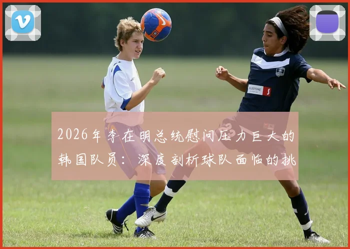 2026年李在明总统慰问压力巨大的韩国队员:深度剖析球队面临的挑战与国家队支持体系