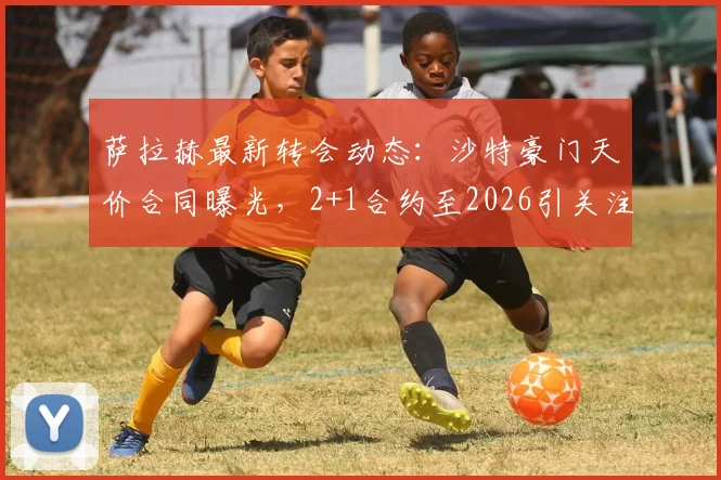 萨拉赫最新转会动态：沙特豪门天价合同曝光，2+1合约至2026引关注
