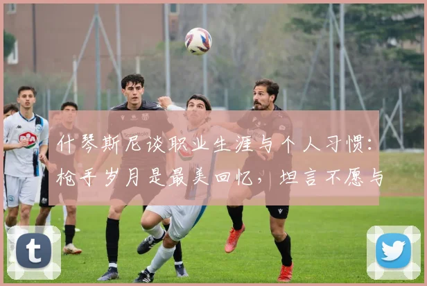 什琴斯尼谈职业生涯与个人习惯：枪手岁月是最美回忆，坦言不愿与烟瘾斗争【2026最新访谈】