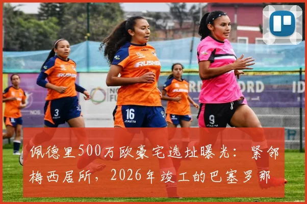 佩德里500万欧豪宅选址曝光：紧邻梅西居所，2026年竣工的巴塞罗那顶级球员区揭秘