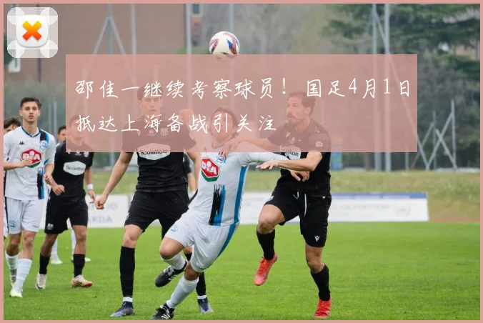 邵佳一继续考察球员！国足4月1日抵达上海备战引关注