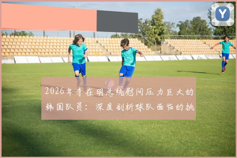 2026年李在明总统慰问压力巨大的韩国队员：深度剖析球队面临的挑战与国家队支持体系
