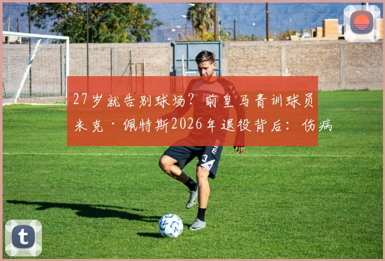 27岁就告别球场？前皇马青训球员米克·佩特斯2026年退役背后：伤病、转型与昔日天才的抉择