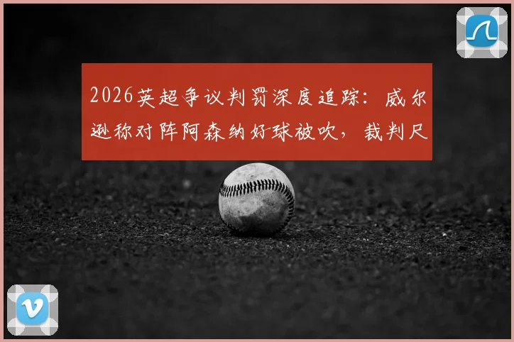 2026英超争议判罚深度追踪：威尔逊称对阵阿森纳好球被吹，裁判尺度不一再成焦点