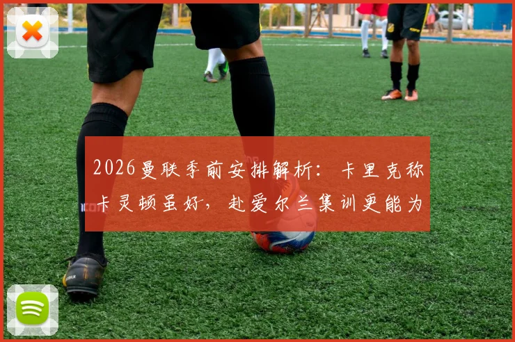 2026曼联季前安排解析：卡里克称卡灵顿虽好，赴爱尔兰集训更能为球队注入关键新鲜感