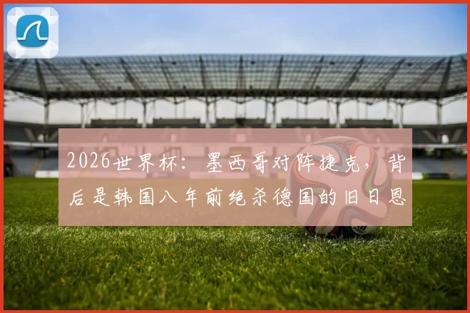 2026世界杯:墨西哥对阵捷克,背后是韩国八年前绝杀德国的旧日恩情?