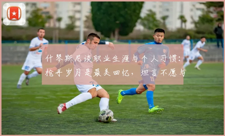 什琴斯尼谈职业生涯与个人习惯：枪手岁月是最美回忆，坦言不愿与烟瘾斗争【2026最新访谈】