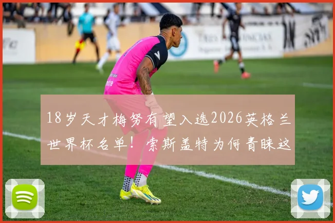 18岁天才梅努有望入选2026英格兰世界杯名单！索斯盖特为何青睐这位曼联新星？