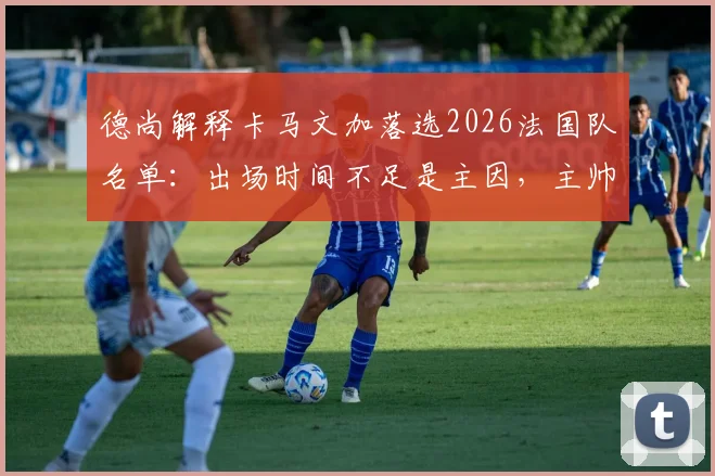 德尚解释卡马文加落选2026法国队名单:出场时间不足是主因,主帅详解艰难选择