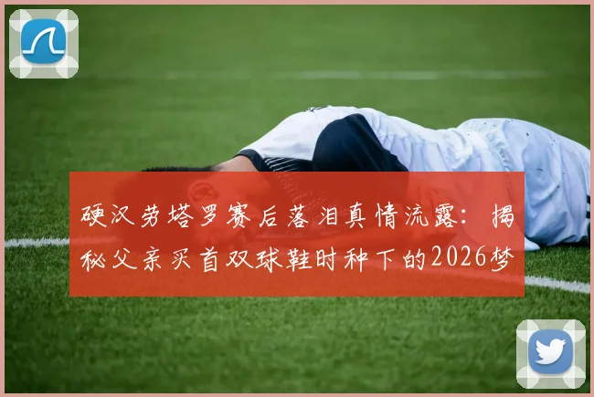 硬汉劳塔罗赛后落泪真情流露：揭秘父亲买首双球鞋时种下的2026梦想进球故事