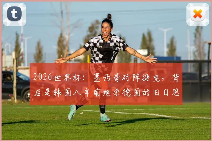2026世界杯：墨西哥对阵捷克，背后是韩国八年前绝杀德国的旧日恩情？