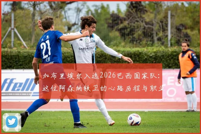 加布里埃尔入选2026巴西国家队：这位阿森纳铁卫的心路历程与职业生涯高光回顾