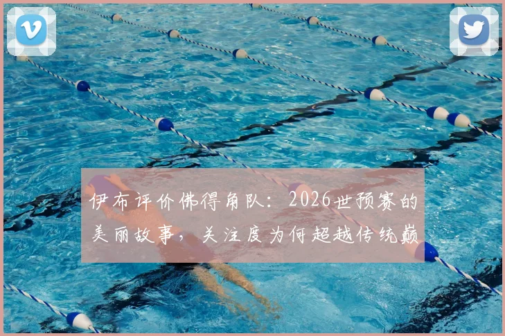 伊布评价佛得角队：2026世预赛的美丽故事，关注度为何超越传统巅峰对决？