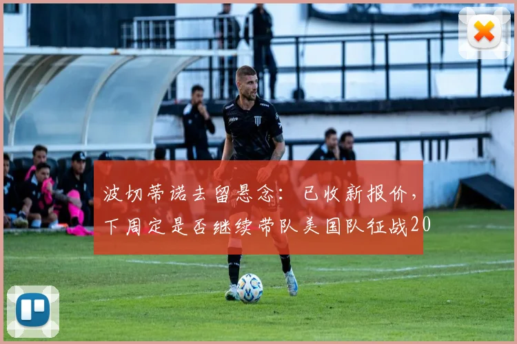 波切蒂诺去留悬念：已收新报价，下周定是否继续带队美国队征战2026