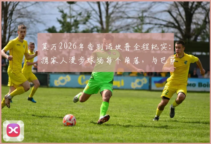 莱万2026年告别诺坎普全程纪实：携家人漫步球场每个角落，与巴萨全体员工温馨合影留念