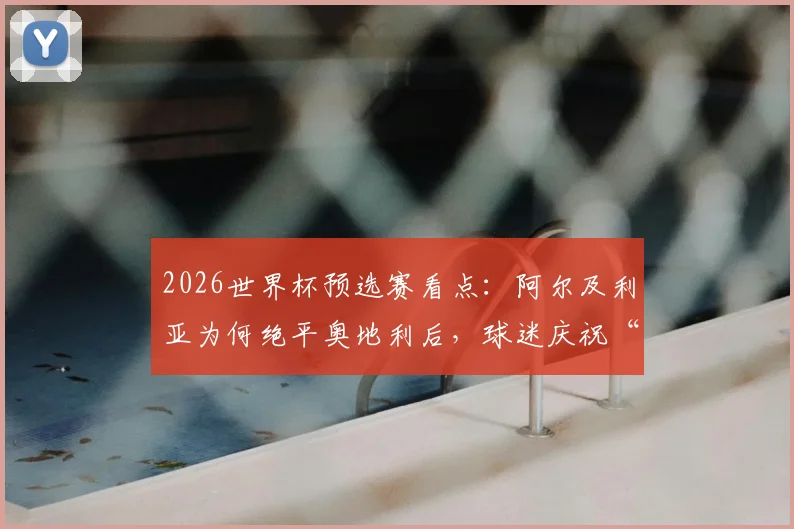 2026世界杯预选赛看点：阿尔及利亚为何绝平奥地利后，球迷庆祝“避开西班牙”成为网络热议焦点